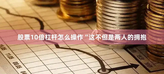 股票10倍杠杆怎么操作“这不但是两人的拥抱